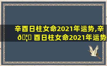 辛酉日柱女命2021年运势,辛 🦄 酉日柱女命2021年运势详解